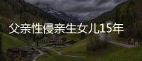 父親性侵親生女兒15年 變態父親竟向女兒求婚