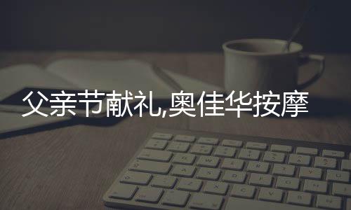 父親節獻禮,奧佳華按摩椅守護您的老男孩