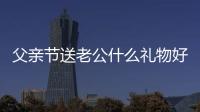 父親節送老公什么禮物好呢 父親節給老公送什么禮物