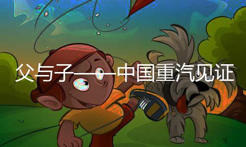 父與子——中國重汽見證的運輸夢想與堅守