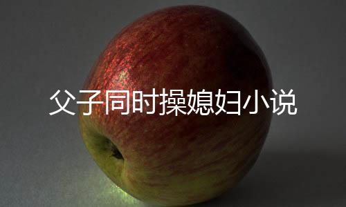 父子同時操媳婦小說