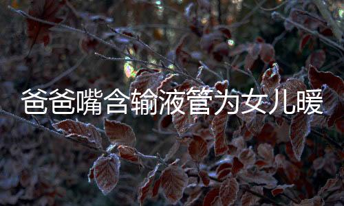 爸爸嘴含輸液管為女兒暖藥液看哭萬千網(wǎng)友醫(yī)師卻說不要
