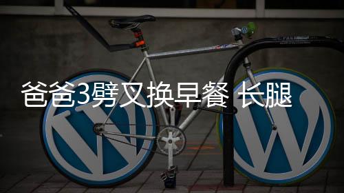 爸爸3劈叉換早餐 長腿老爸劉燁狂秀