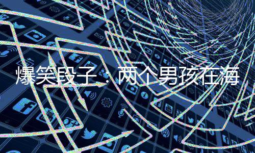 爆笑段子：兩個(gè)男孩在海邊玩，看見(jiàn)一個(gè)女孩輕生。
