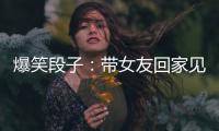 爆笑段子：帶女友回家見父母，她很緊張！