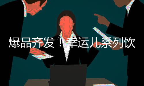 爆品齊發！幸運兒系列飲品發力全國，開啟持續領跑模式！