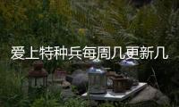 愛上特種兵每周幾更新幾集？愛上特種兵播出時間追劇日歷