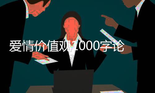 愛情價值觀1000字論文（愛情價值觀）