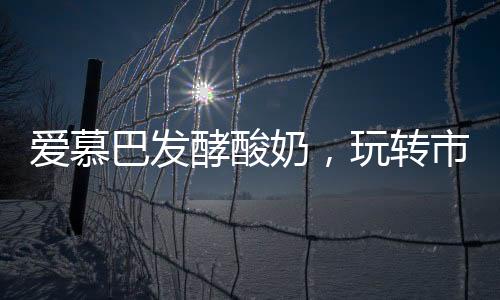 愛慕巴發酵酸奶，玩轉市場！加速開啟酸奶品類“新征程”！