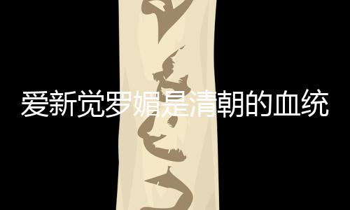 愛新覺羅媚是清朝的血統嗎（愛新覺羅媚是清朝皇族后代嗎）