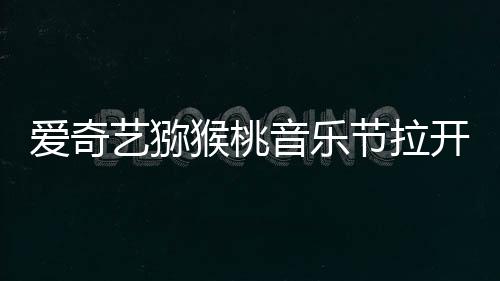愛奇藝獼猴桃音樂節拉開序幕，燃爆青春