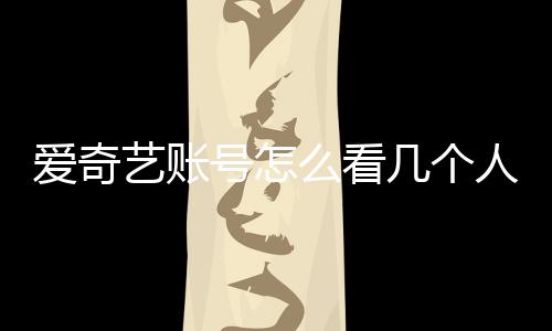 愛奇藝賬號怎么看幾個人登錄（愛奇藝賬號怎么看）