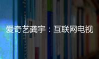 愛奇藝龔宇：互聯(lián)網(wǎng)電視將成內(nèi)容消費(fèi)最重要的終端