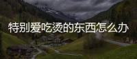 特別愛吃燙的東西怎么辦(為什么會特別愛吃東西怎么辦)