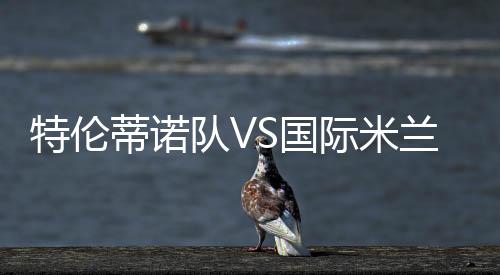特倫蒂諾隊VS國際米蘭，意大利天空體育直播