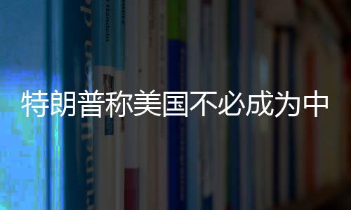 特朗普稱美國不必成為中、俄、朝的敵人