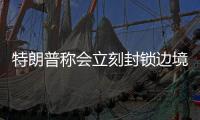 特朗普稱會立刻封鎖邊境