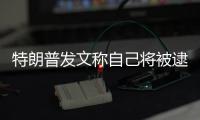 特朗普發文稱自己將被逮捕 具體是怎么回事？
