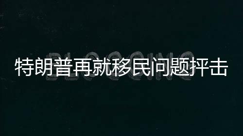 特朗普再就移民問題抨擊賀錦麗：天生精神錯亂