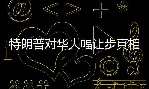特朗普對華大幅讓步真相是什么 經濟反噬迫使轉變