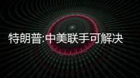 特朗普:中美聯手可解決世界所有問題