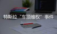特斯拉“車頂維權”事件女主一年后發生：新的一年繼續維權