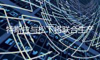 特斯拉與松下將聯合生產光伏電芯及模組