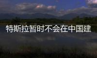 特斯拉暫時不會在中國建廠 原因很尷尬