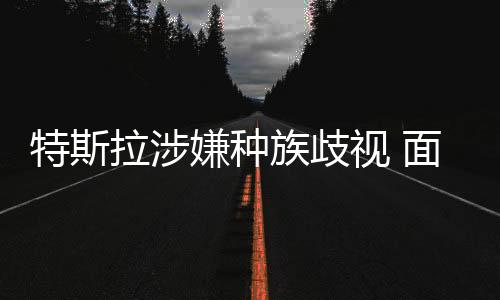 特斯拉涉嫌種族歧視 面臨美民權(quán)機(jī)構(gòu)起訴