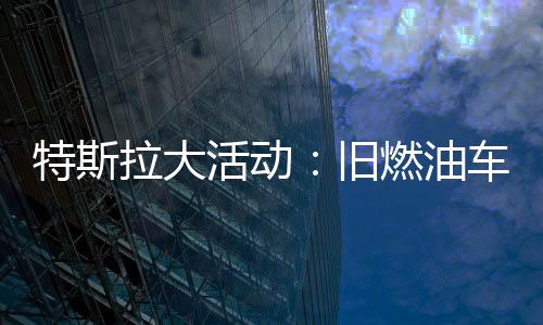 特斯拉大活動：舊燃油車置換新電動車，購車成本顯著降低