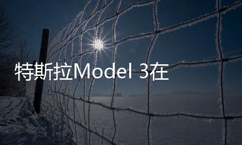 特斯拉Model 3在歐洲已售罄：下次交付將要等到11月