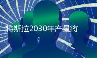 特斯拉2030年產量將達2000萬輛 為去年50倍
