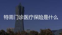 特需門診醫療保險是什么 補充醫療保險是坑嗎