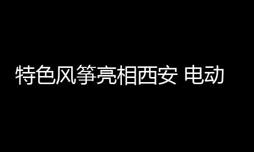 特色風(fēng)箏亮相西安 電動車助力騰空起飛引觀眾膜拜！