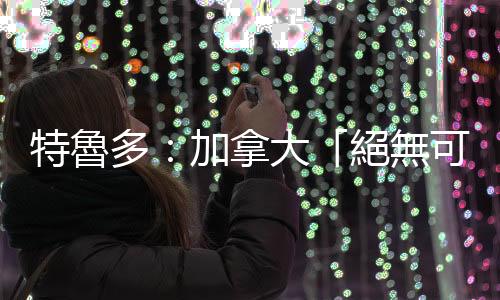 特魯多：加拿大「絕無可能」併入美國