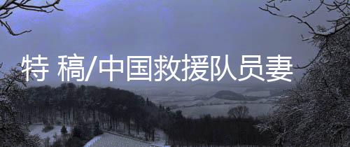 特 稿/中國(guó)救援隊(duì)員妻子：等你平安回來(lái)