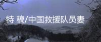特 稿/中國救援隊(duì)員妻子：等你平安回來
