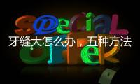 牙縫大怎么辦，五種方法幫助修復(fù)，保護(hù)牙齒