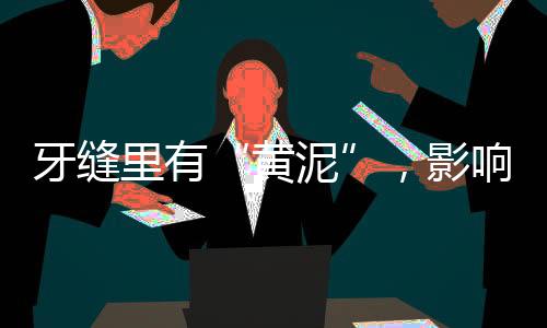 牙縫里有“黃泥”，影響形象？教你4個(gè)刷牙妙招，牙齒潔白又清新