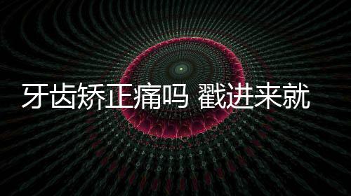 牙齒矯正痛嗎 戳進來就告訴你