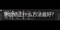 牙齒矯正什么方法最好?【健康】風尚中國網