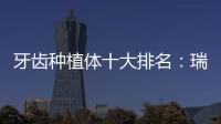 牙齒種植體十大排名：瑞士諾貝爾、韓國奧齒泰、美國百康等……