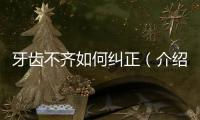 牙齒不齊如何糾正（介紹常見的牙齒矯正方法）