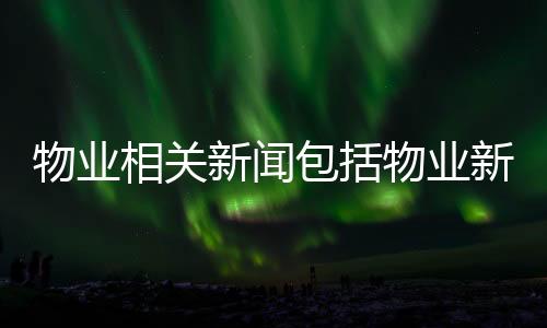 物業相關新聞包括物業新聞熱點大事件的具體內容