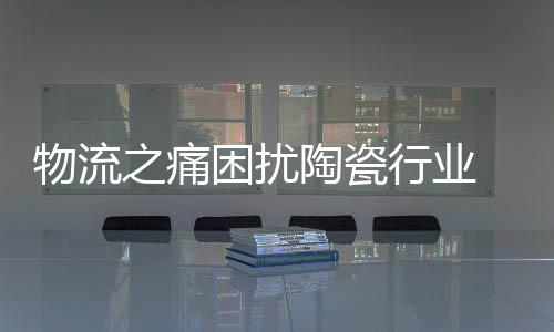 物流之痛困擾陶瓷行業(yè) 陶企工作要做足