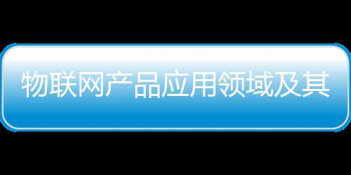 物聯網產品應用領域及其傳感器環境可靠性評價研究