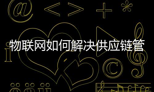 物聯(lián)網(wǎng)如何解決供應(yīng)鏈管理控制和可視性問題