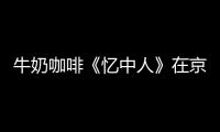 牛奶咖啡《憶中人》在京舉行發布會【娛樂新聞】風尚中國網