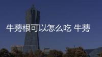 牛蒡根可以怎么吃 牛蒡根的食用注意