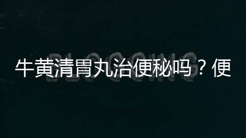 牛黃清胃丸治便秘嗎？便秘就吃它